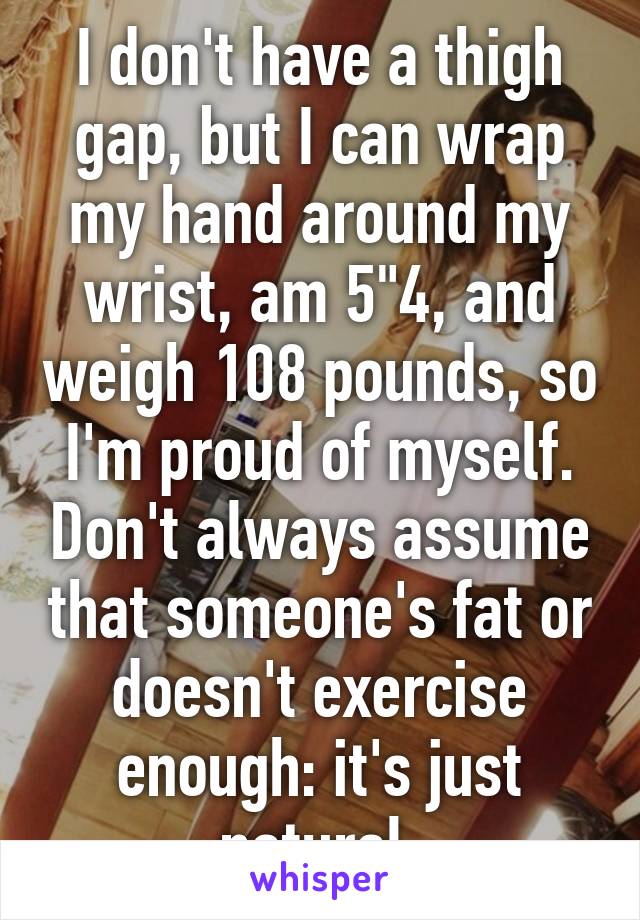 I don't have a thigh gap, but I can wrap my hand around my wrist, am 5"4, and weigh 108 pounds, so I'm proud of myself. Don't always assume that someone's fat or doesn't exercise enough: it's just natural.