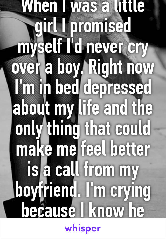 When I was a little girl I promised myself I'd never cry over a boy. Right now I'm in bed depressed about my life and the only thing that could make me feel better is a call from my boyfriend. I'm crying because I know he won't.