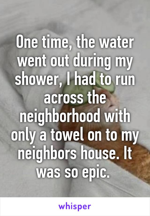 One time, the water went out during my shower, I had to run across the neighborhood with only a towel on to my neighbors house. It was so epic. 