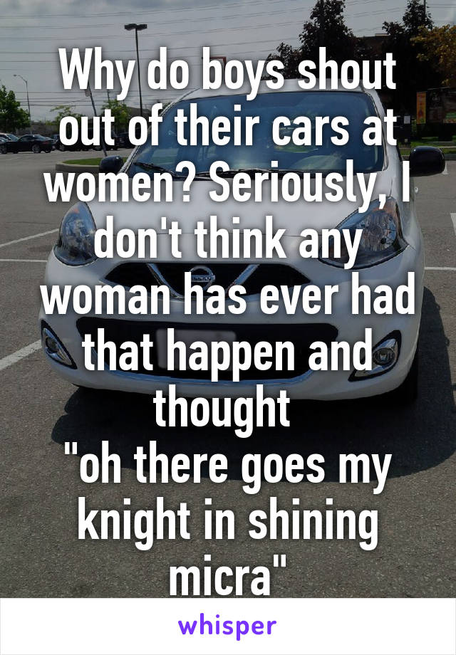 Why do boys shout out of their cars at women? Seriously, I don't think any woman has ever had that happen and thought 
"oh there goes my knight in shining micra"