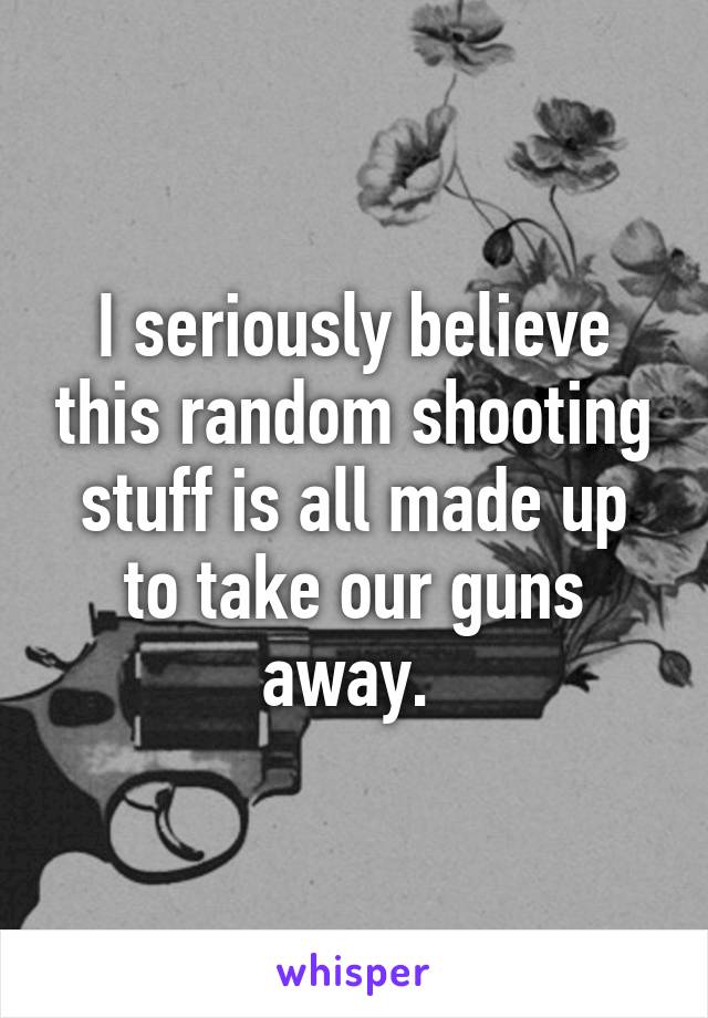 I seriously believe this random shooting stuff is all made up to take our guns away. 