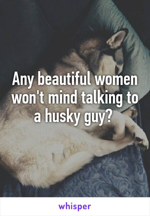 Any beautiful women won't mind talking to a husky guy? 
