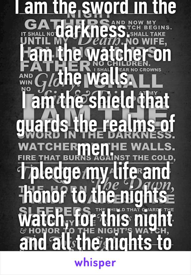 I am the sword in the darkness. 
I am the watcher on the walls.
I am the shield that guards the realms of men.
I pledge my life and honor to the nights watch, for this night and all the nights to come