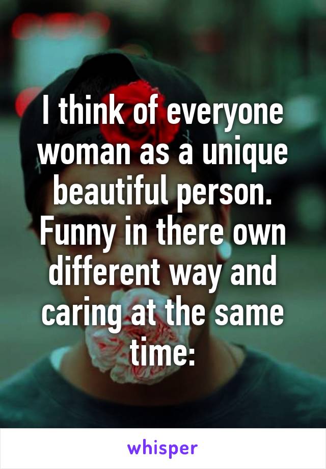 I think of everyone woman as a unique beautiful person. Funny in there own different way and caring at the same time: