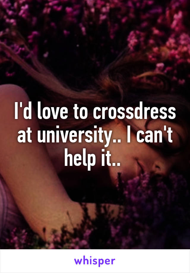 I'd love to crossdress at university.. I can't help it.. 