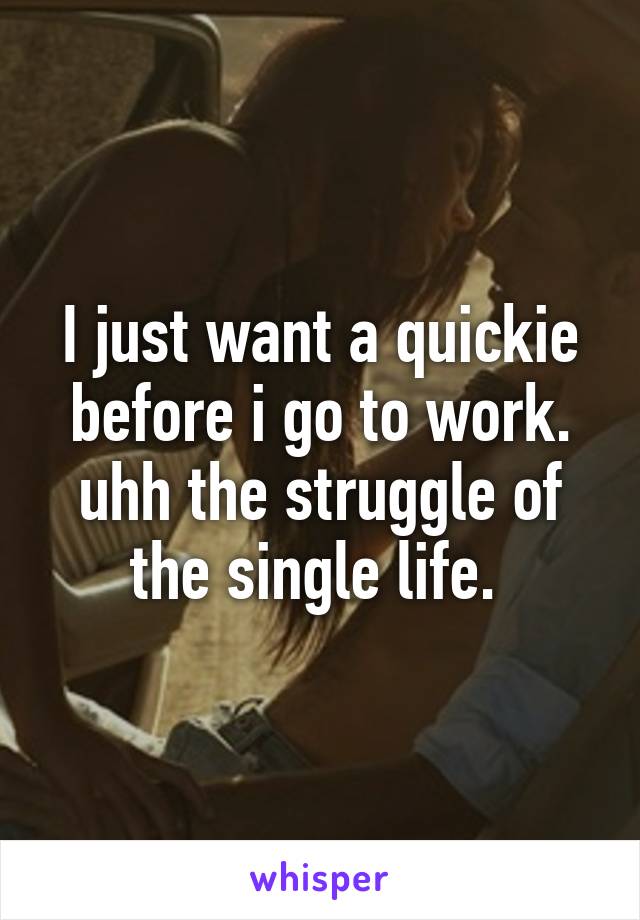 I just want a quickie before i go to work. uhh the struggle of the single life. 