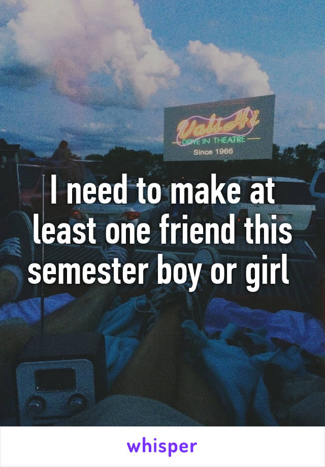 I need to make at least one friend this semester boy or girl 