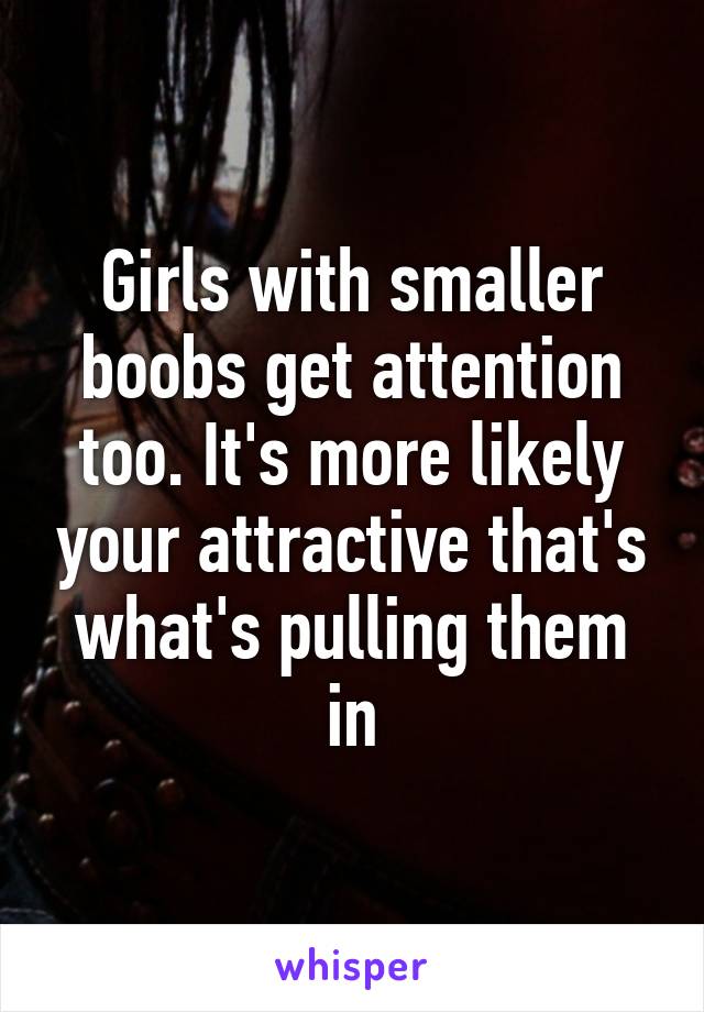 Girls with smaller boobs get attention too. It's more likely your attractive that's what's pulling them in