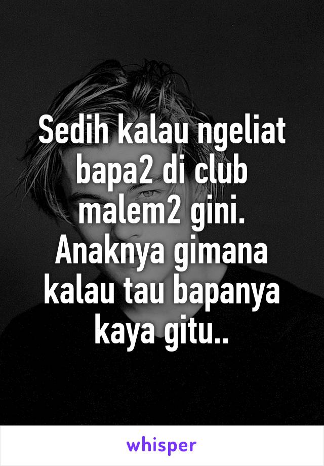 Sedih kalau ngeliat bapa2 di club malem2 gini. Anaknya gimana kalau tau bapanya kaya gitu..