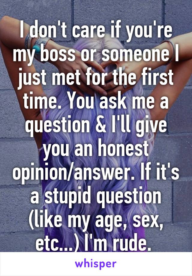 I don't care if you're my boss or someone I just met for the first time. You ask me a question & I'll give you an honest opinion/answer. If it's a stupid question (like my age, sex, etc...) I'm rude. 