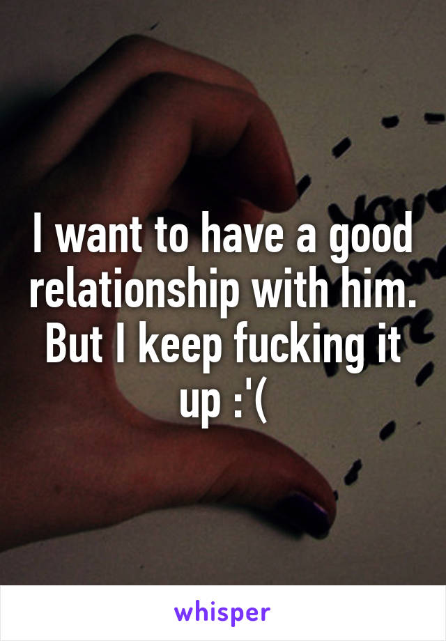 I want to have a good relationship with him. But I keep fucking it up :'(