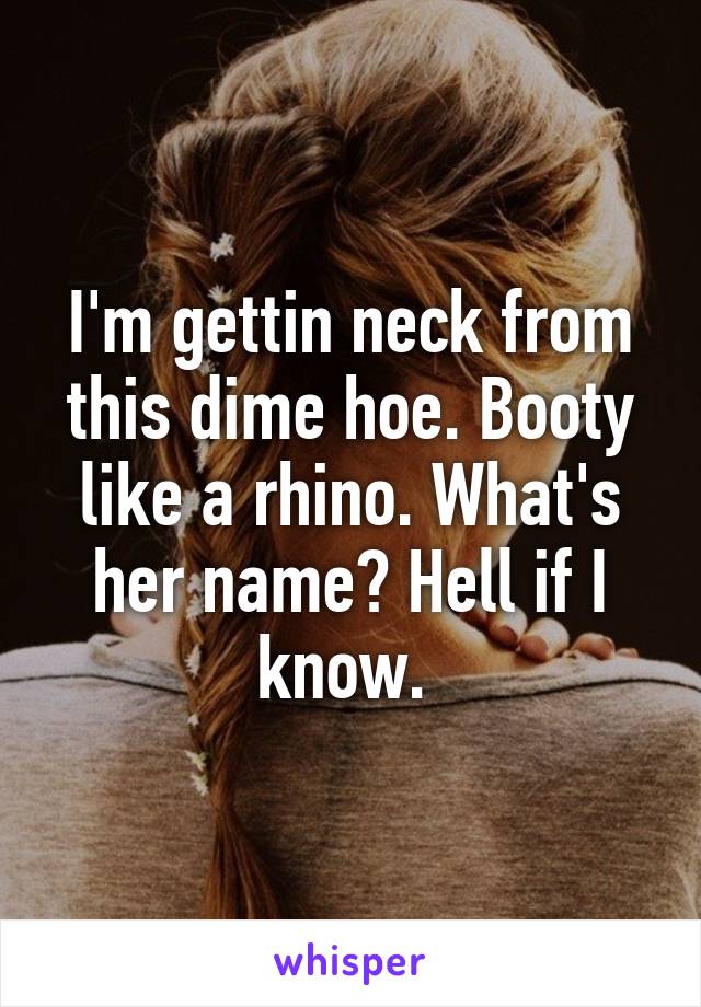 I'm gettin neck from this dime hoe. Booty like a rhino. What's her name? Hell if I know. 