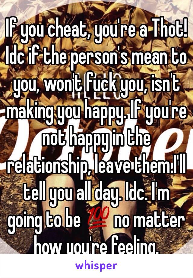 If you cheat, you're a Thot! Idc if the person's mean to you, won't fuck you, isn't making you happy. If you're not happy in the relationship, leave them.I'll tell you all day. Idc. I'm going to be 💯 no matter how you're feeling. 