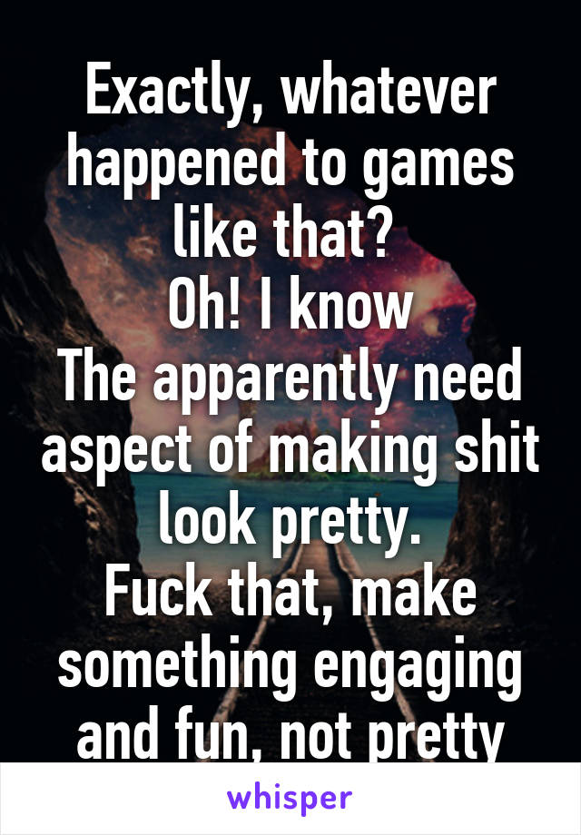 Exactly, whatever happened to games like that? 
Oh! I know
The apparently need aspect of making shit look pretty.
Fuck that, make something engaging and fun, not pretty