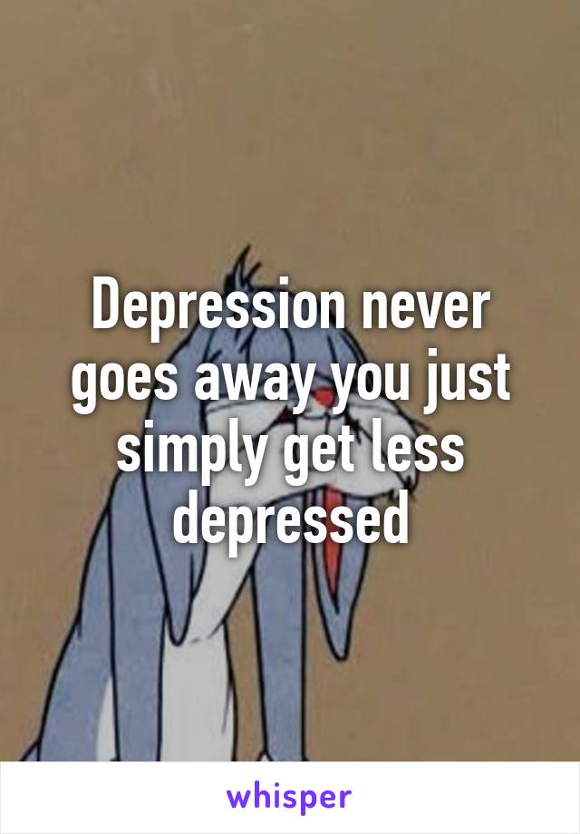 Depression never goes away you just simply get less depressed