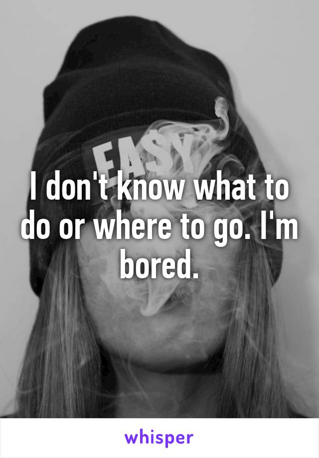 I don't know what to do or where to go. I'm bored.