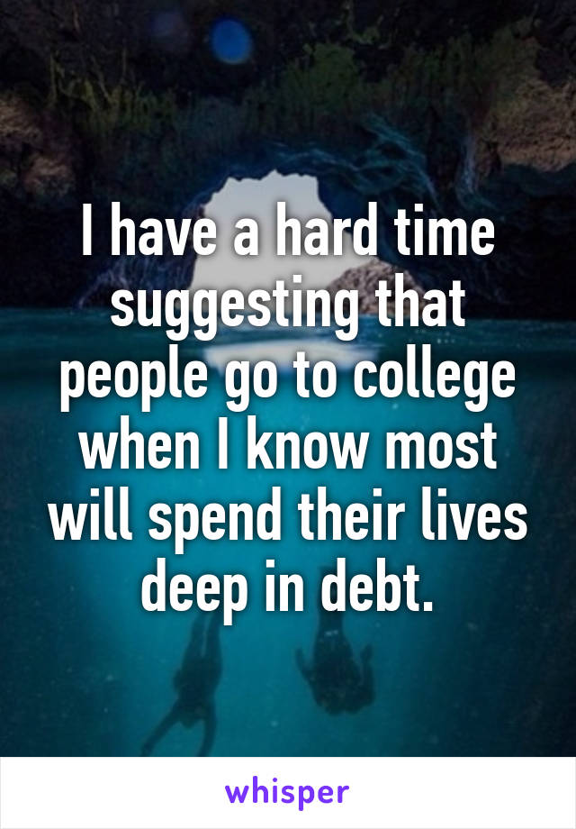 I have a hard time suggesting that people go to college when I know most will spend their lives deep in debt.