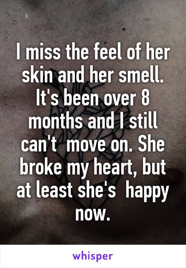 I miss the feel of her skin and her smell. It's been over 8 months and I still can't  move on. She broke my heart, but at least she's  happy now.