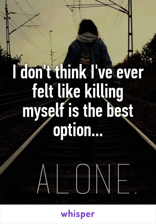 I don't think I've ever felt like killing myself is the best option...
