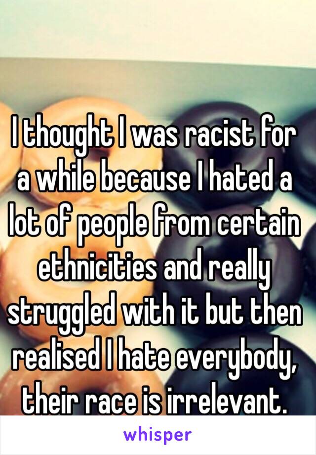 I thought I was racist for a while because I hated a lot of people from certain ethnicities and really struggled with it but then realised I hate everybody, their race is irrelevant.