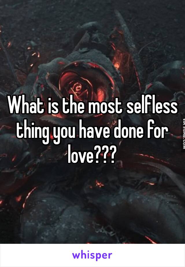 What is the most selfless thing you have done for love???