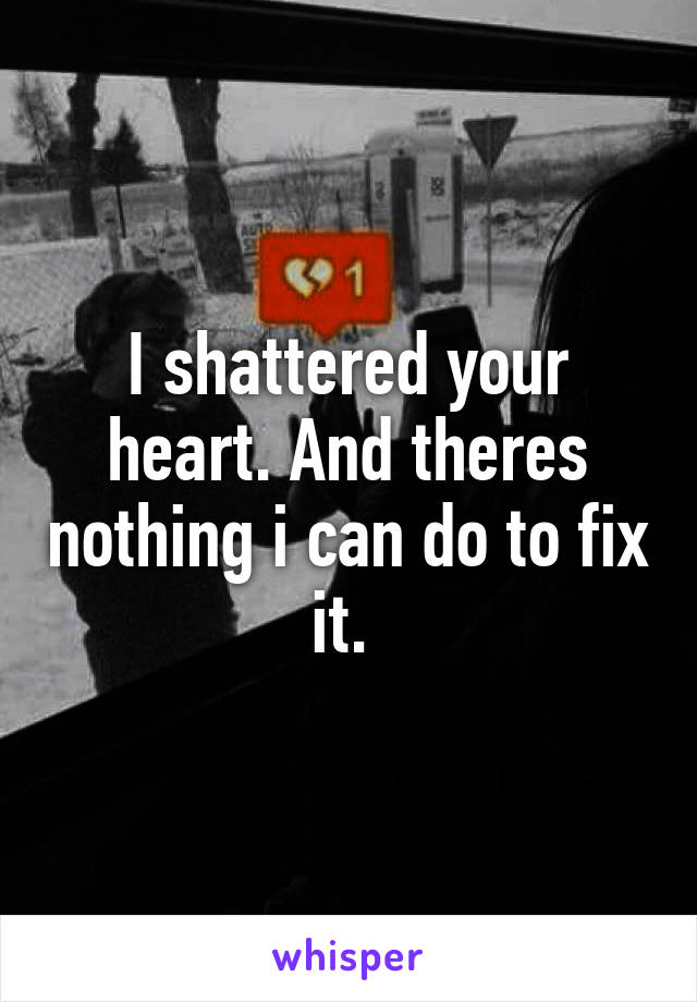 I shattered your heart. And theres nothing i can do to fix it. 