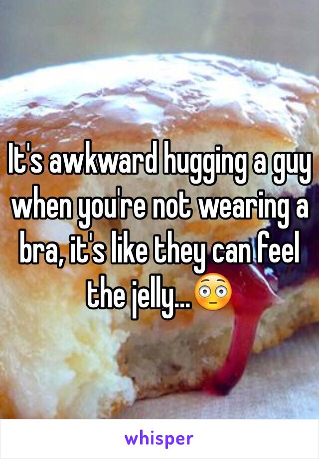 It's awkward hugging a guy when you're not wearing a bra, it's like they can feel the jelly...😳