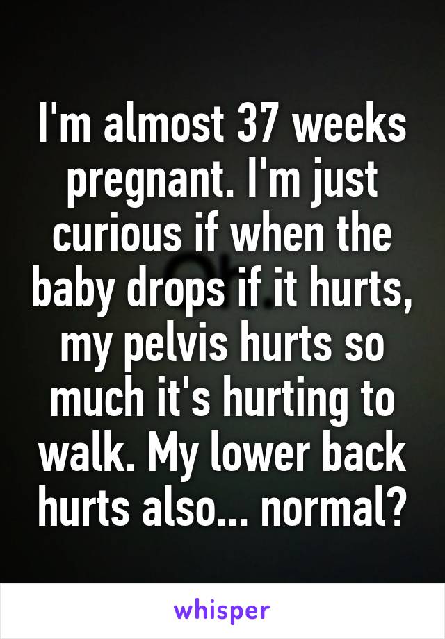 I'm almost 37 weeks pregnant. I'm just curious if when the baby drops if it hurts, my pelvis hurts so much it's hurting to walk. My lower back hurts also... normal?