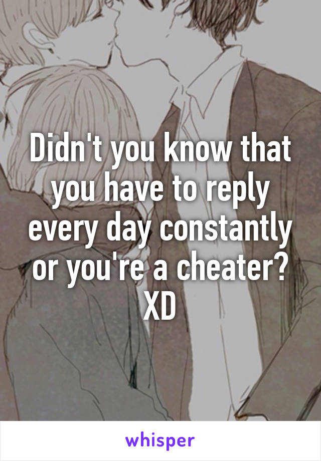 Didn't you know that you have to reply every day constantly or you're a cheater? XD