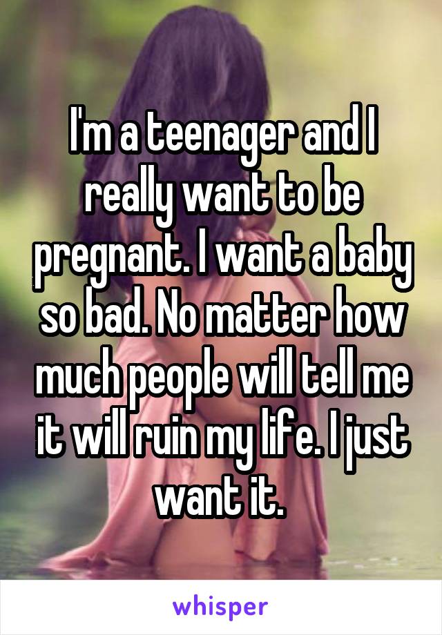 I'm a teenager and I really want to be pregnant. I want a baby so bad. No matter how much people will tell me it will ruin my life. I just want it. 