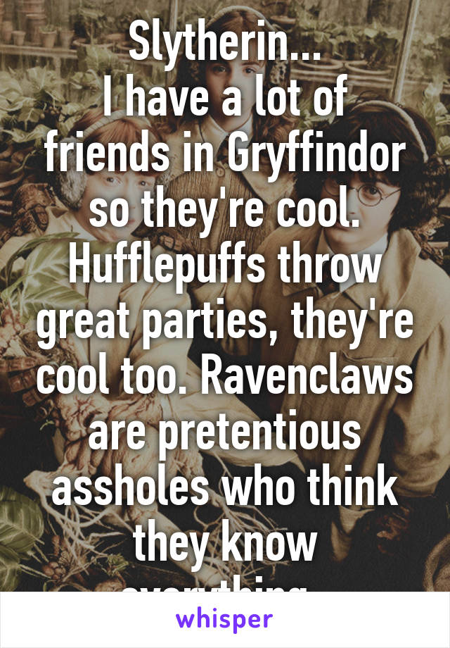 Slytherin...
I have a lot of friends in Gryffindor so they're cool. Hufflepuffs throw great parties, they're cool too. Ravenclaws are pretentious assholes who think they know everything. 