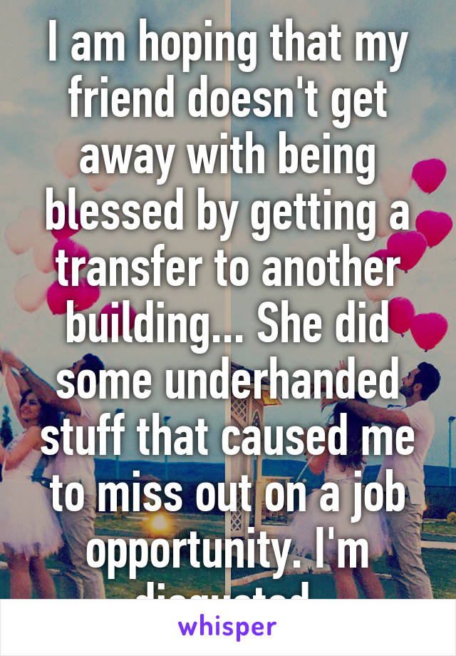 I am hoping that my friend doesn't get away with being blessed by getting a transfer to another building... She did some underhanded stuff that caused me to miss out on a job opportunity. I'm disgusted.