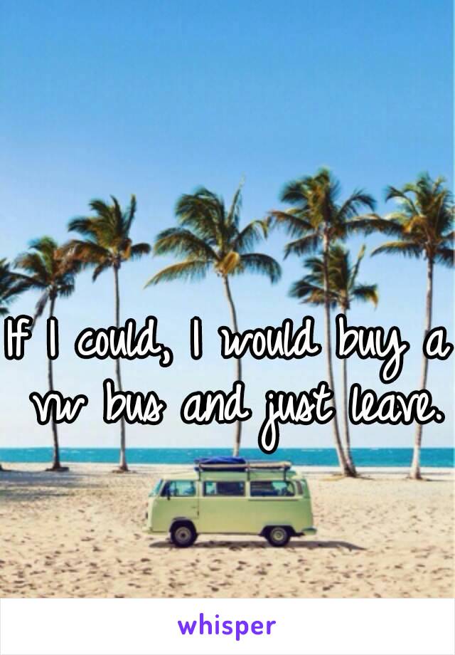 If I could, I would buy a vw bus and just leave.