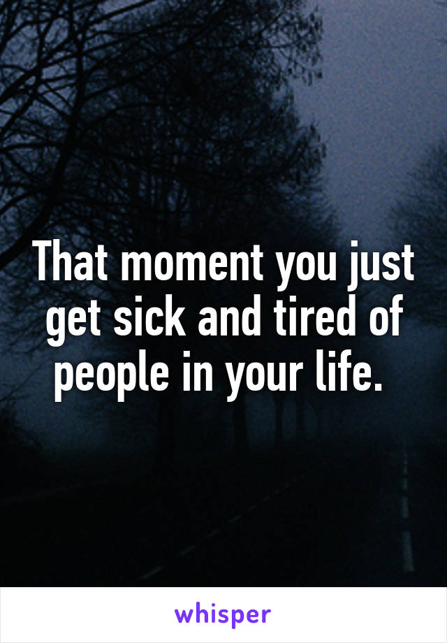 That moment you just get sick and tired of people in your life. 