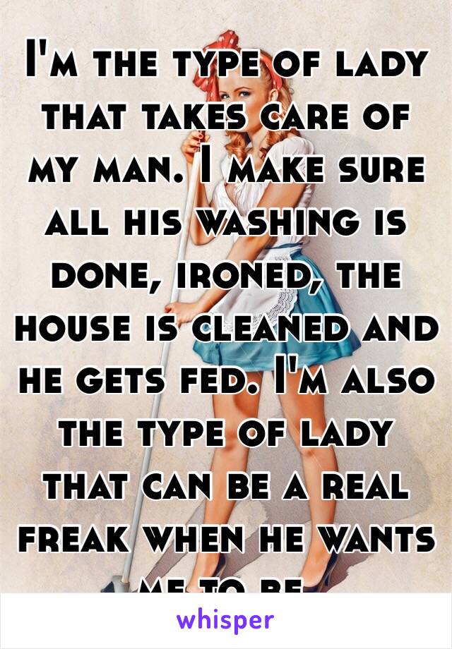 I'm the type of lady that takes care of my man. I make sure all his washing is done, ironed, the house is cleaned and he gets fed. I'm also the type of lady that can be a real freak when he wants me to be. 