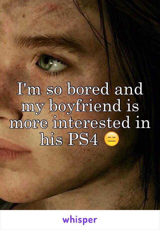 I'm so bored and my boyfriend is more interested in his PS4 😑