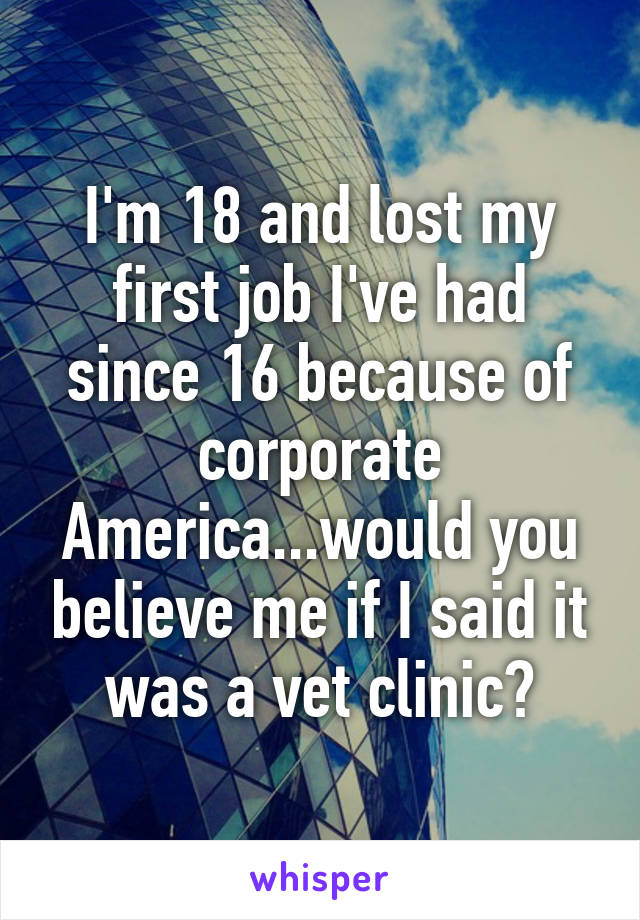 I'm 18 and lost my first job I've had since 16 because of corporate America...would you believe me if I said it was a vet clinic?