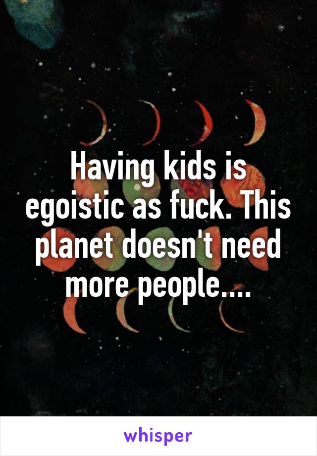 Having kids is egoistic as fuck. This planet doesn't need more people....