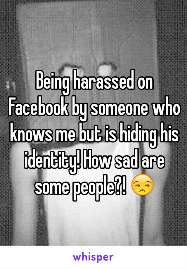 Being harassed on Facebook by someone who knows me but is hiding his identity! How sad are some people?! 😒