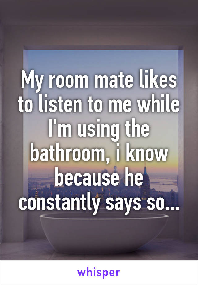 My room mate likes to listen to me while I'm using the bathroom, i know because he constantly says so...