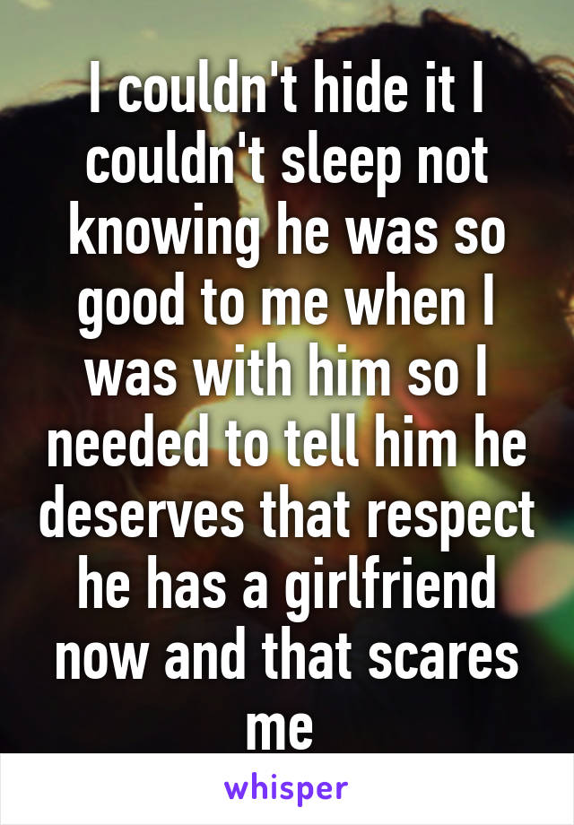 I couldn't hide it I couldn't sleep not knowing he was so good to me when I was with him so I needed to tell him he deserves that respect he has a girlfriend now and that scares me 