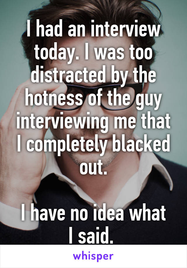 I had an interview today. I was too distracted by the hotness of the guy interviewing me that I completely blacked out.

I have no idea what I said. 