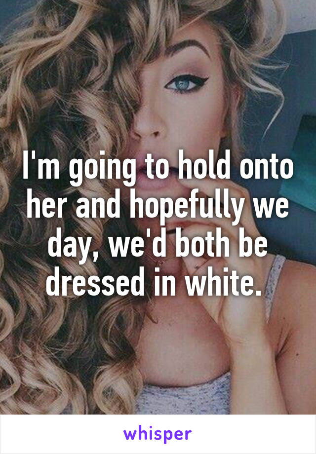 I'm going to hold onto her and hopefully we day, we'd both be dressed in white. 