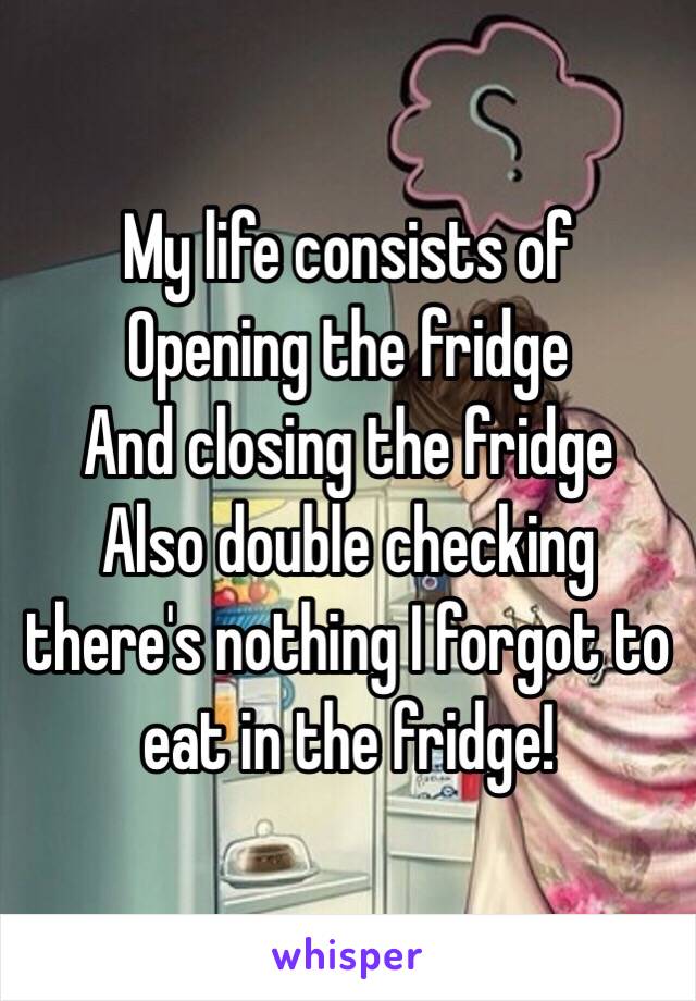 My life consists of 
Opening the fridge 
And closing the fridge 
Also double checking there's nothing I forgot to eat in the fridge!