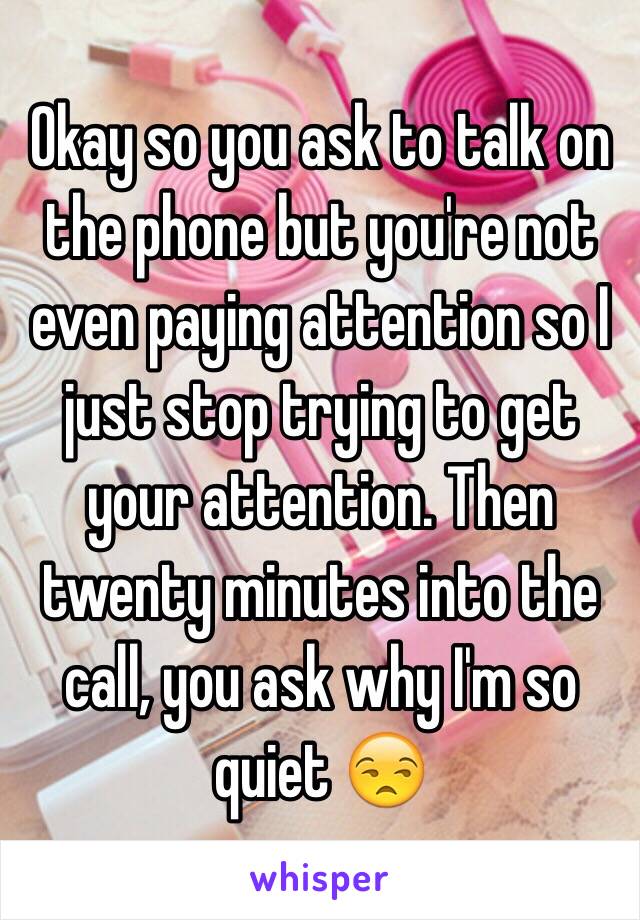 Okay so you ask to talk on the phone but you're not even paying attention so I just stop trying to get your attention. Then twenty minutes into the call, you ask why I'm so quiet 😒