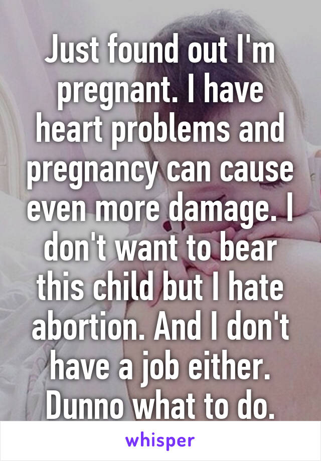 Just found out I'm pregnant. I have heart problems and pregnancy can cause even more damage. I don't want to bear this child but I hate abortion. And I don't have a job either. Dunno what to do.