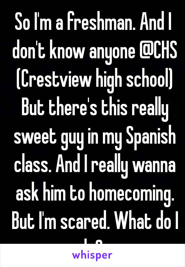 So I'm a freshman. And I don't know anyone @CHS (Crestview high school) But there's this really sweet guy in my Spanish class. And I really wanna ask him to homecoming. But I'm scared. What do I do?  