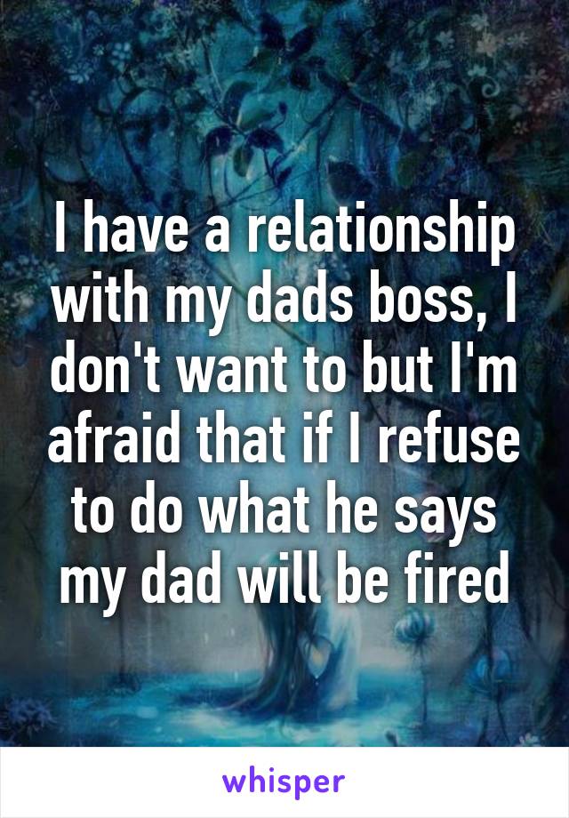 I have a relationship with my dads boss, I don't want to but I'm afraid that if I refuse to do what he says my dad will be fired