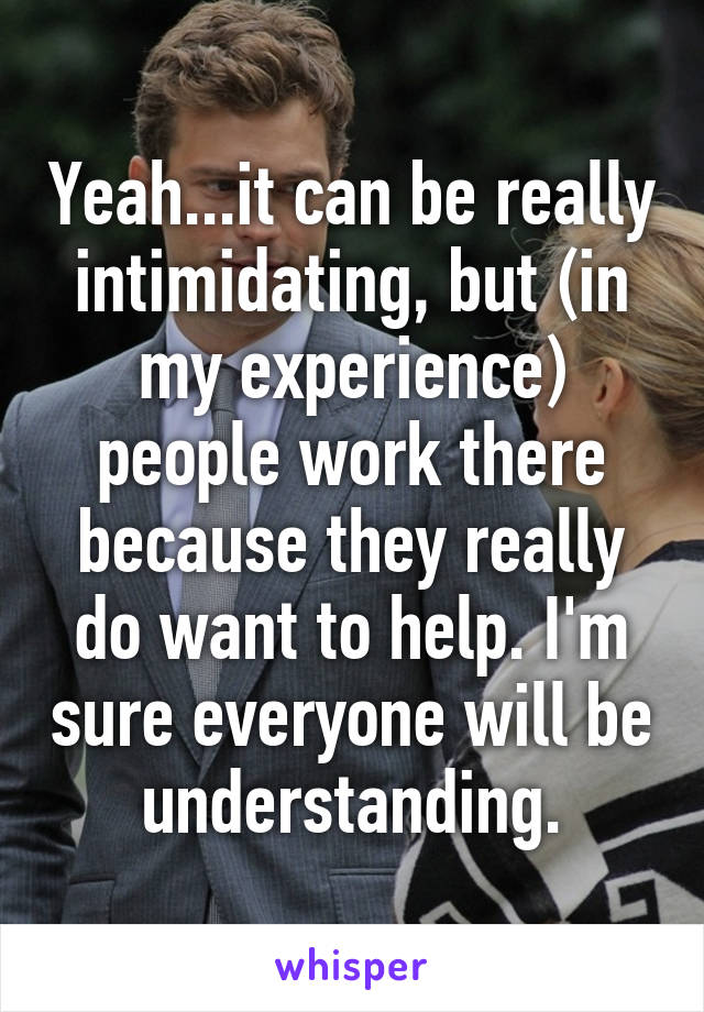 Yeah...it can be really intimidating, but (in my experience) people work there because they really do want to help. I'm sure everyone will be understanding.