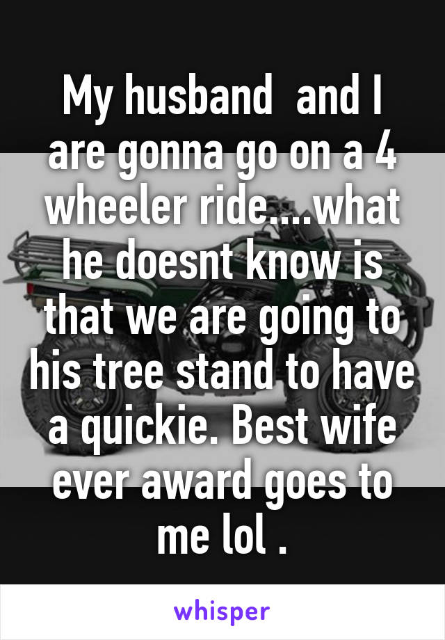 My husband  and I are gonna go on a 4 wheeler ride....what he doesnt know is that we are going to his tree stand to have a quickie. Best wife ever award goes to me lol .